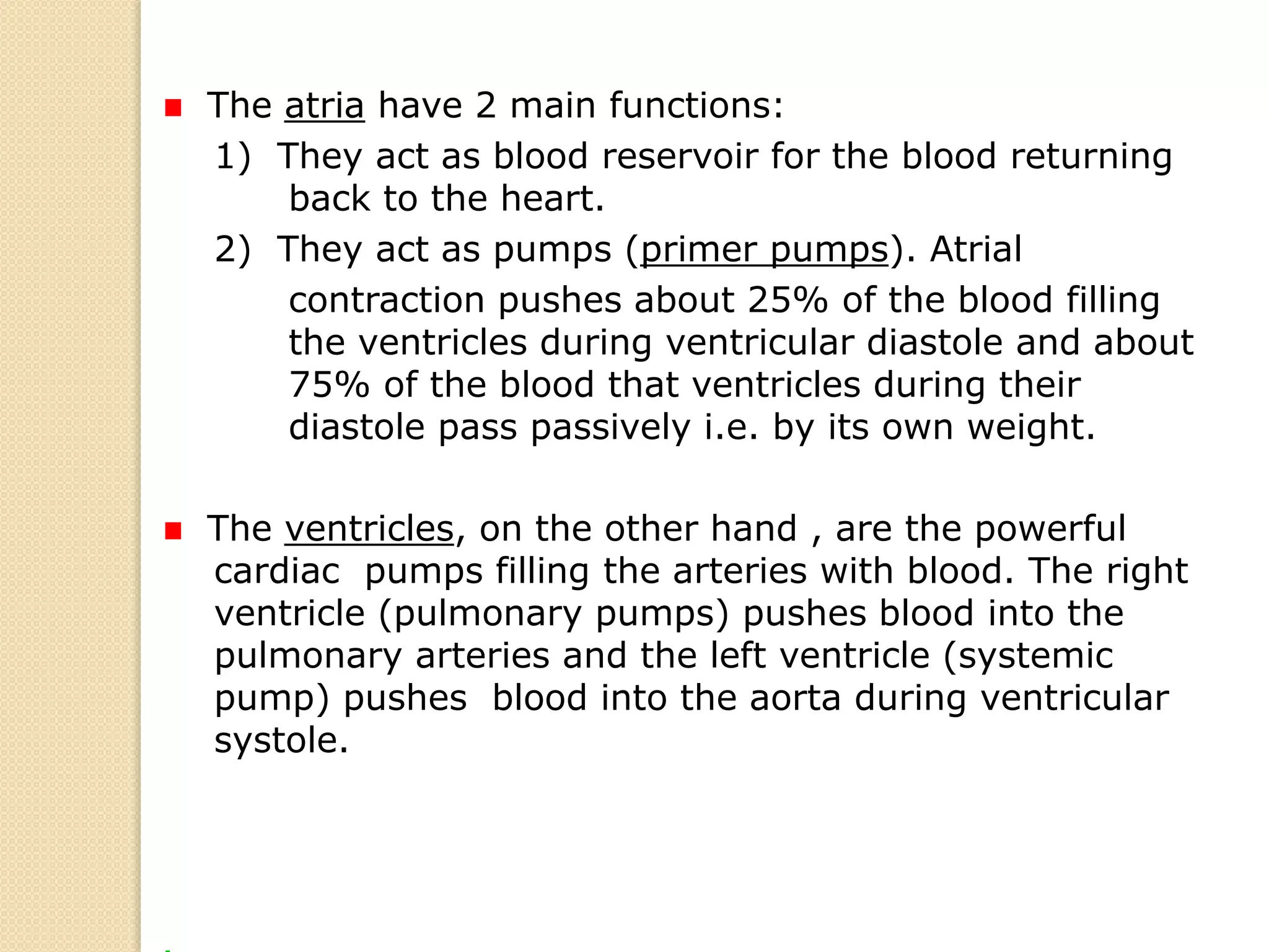 The atria have 2 main functions:
1) They act as blood reservoir for the blood returning
back to the heart.
2) They act as pumps (primer pumps). Atrial
contraction pushes about 25% of the blood filling
the ventricles during ventricular diastole and about
75% of the blood that ventricles during their
diastole pass passively i.e. by its own weight.
The ventricles, on the other hand , are the powerful
cardiac pumps filling the arteries with blood. The right
ventricle (pulmonary pumps) pushes blood into the
pulmonary arteries and the left ventricle (systemic
pump) pushes blood into the aorta during ventricular
systole.
 