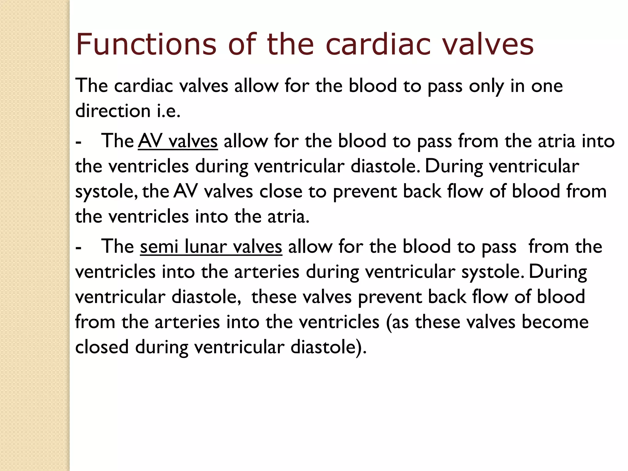 Functions of the cardiac valves
The cardiac valves allow for the blood to pass only in one
direction i.e.
- The AV valves allow for the blood to pass from the atria into
the ventricles during ventricular diastole. During ventricular
systole, the AV valves close to prevent back flow of blood from
the ventricles into the atria.
- The semi lunar valves allow for the blood to pass from the
ventricles into the arteries during ventricular systole. During
ventricular diastole, these valves prevent back flow of blood
from the arteries into the ventricles (as these valves become
closed during ventricular diastole).
 