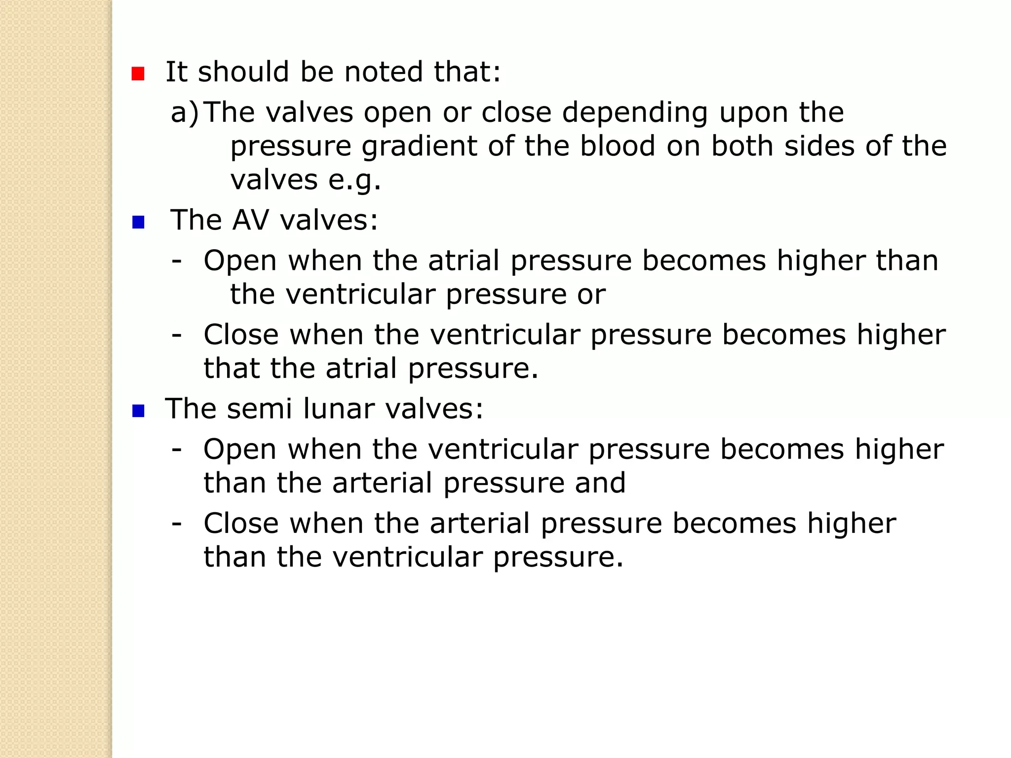 It should be noted that:
a)The valves open or close depending upon the
pressure gradient of the blood on both sides of the
valves e.g.
The AV valves:
- Open when the atrial pressure becomes higher than
the ventricular pressure or
- Close when the ventricular pressure becomes higher
that the atrial pressure.
The semi lunar valves:
- Open when the ventricular pressure becomes higher
than the arterial pressure and
- Close when the arterial pressure becomes higher
than the ventricular pressure.
 