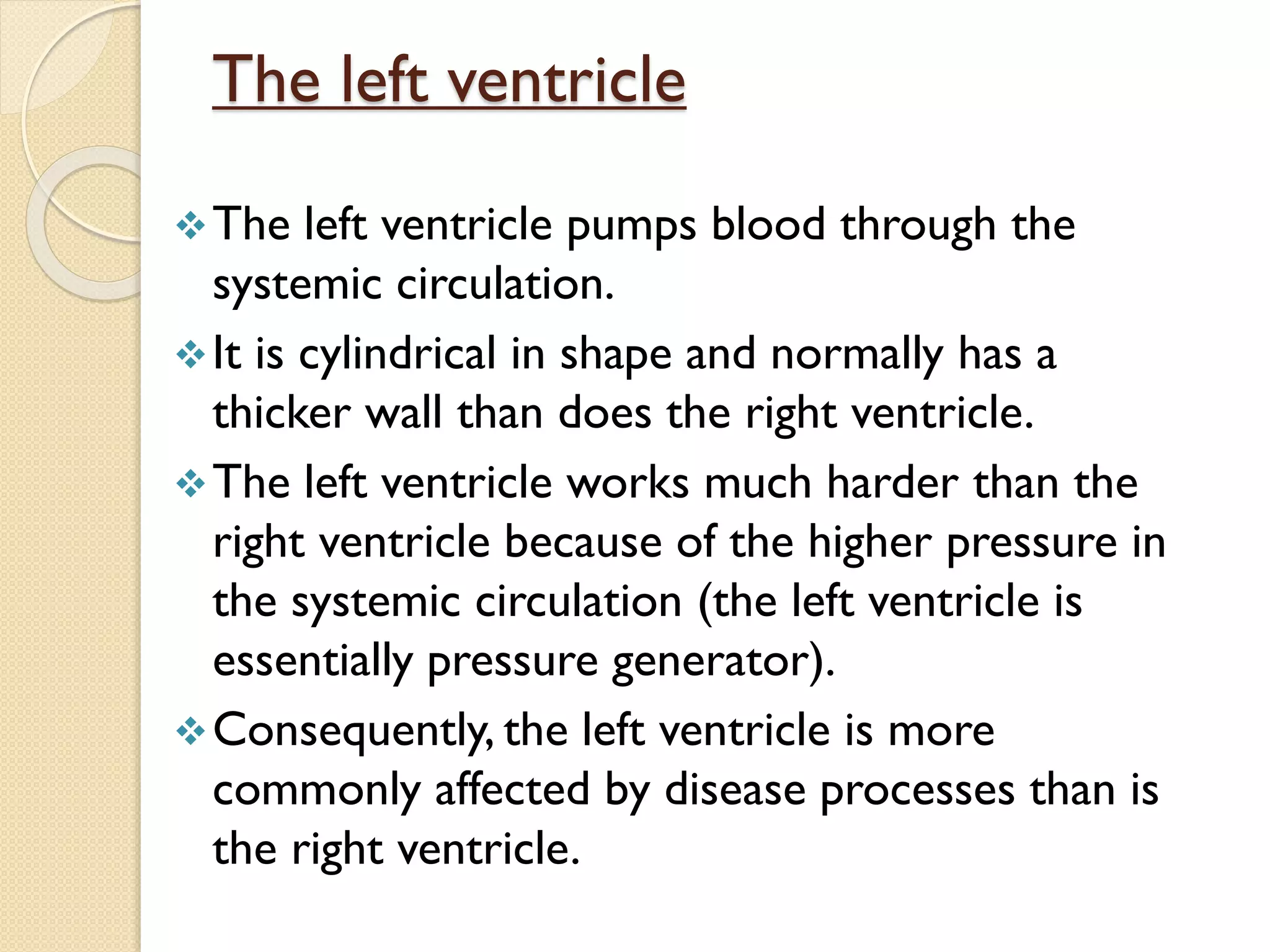 The left ventricle pumps blood through the
systemic circulation.
It is cylindrical in shape and normally has a
thicker wall than does the right ventricle.
The left ventricle works much harder than the
right ventricle because of the higher pressure in
the systemic circulation (the left ventricle is
essentially pressure generator).
Consequently, the left ventricle is more
commonly affected by disease processes than is
the right ventricle.
The left ventricle
 