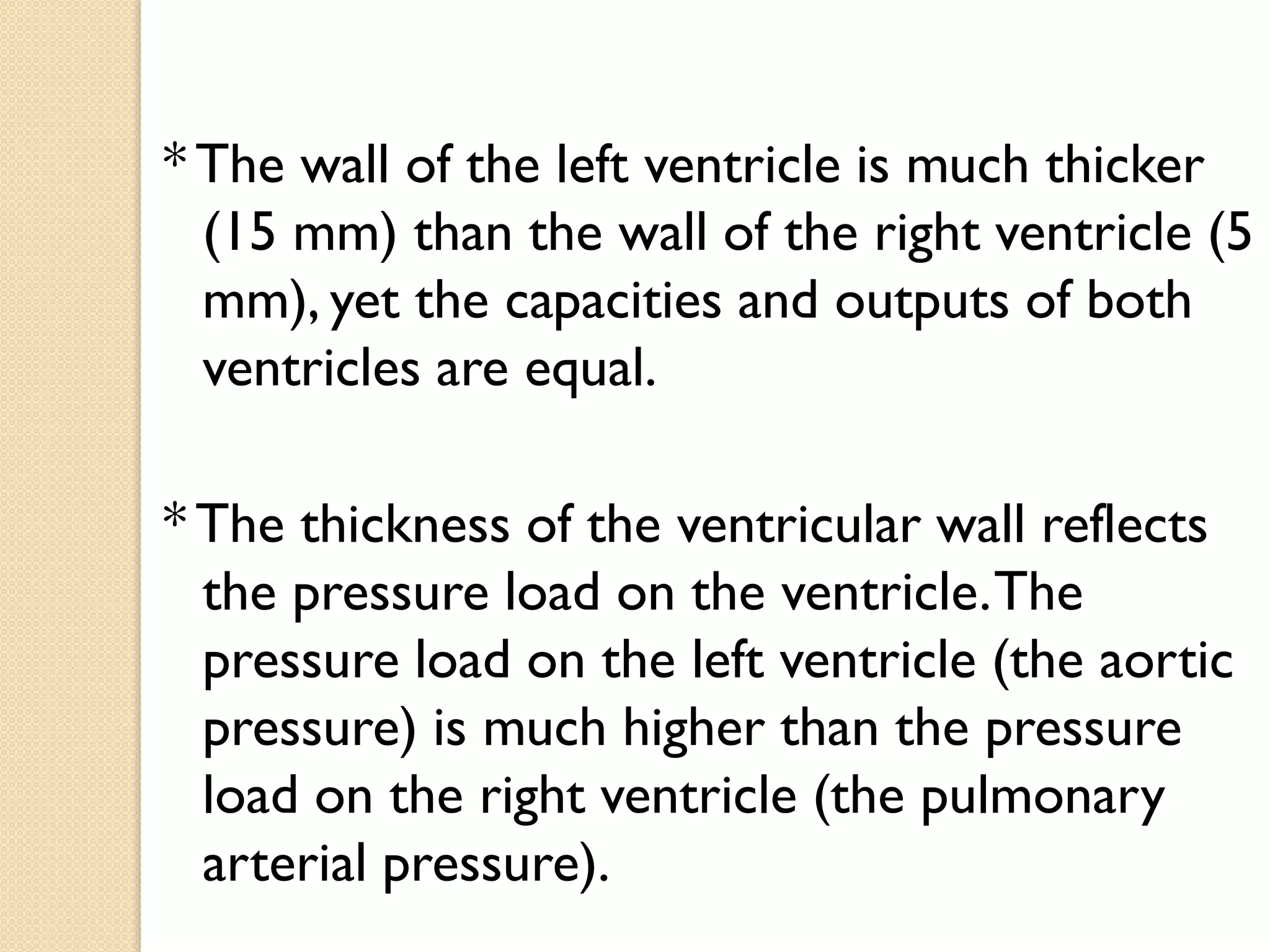 * The wall of the left ventricle is much thicker
(15 mm) than the wall of the right ventricle (5
mm), yet the capacities and outputs of both
ventricles are equal.
* The thickness of the ventricular wall reflects
the pressure load on the ventricle.The
pressure load on the left ventricle (the aortic
pressure) is much higher than the pressure
load on the right ventricle (the pulmonary
arterial pressure).
 