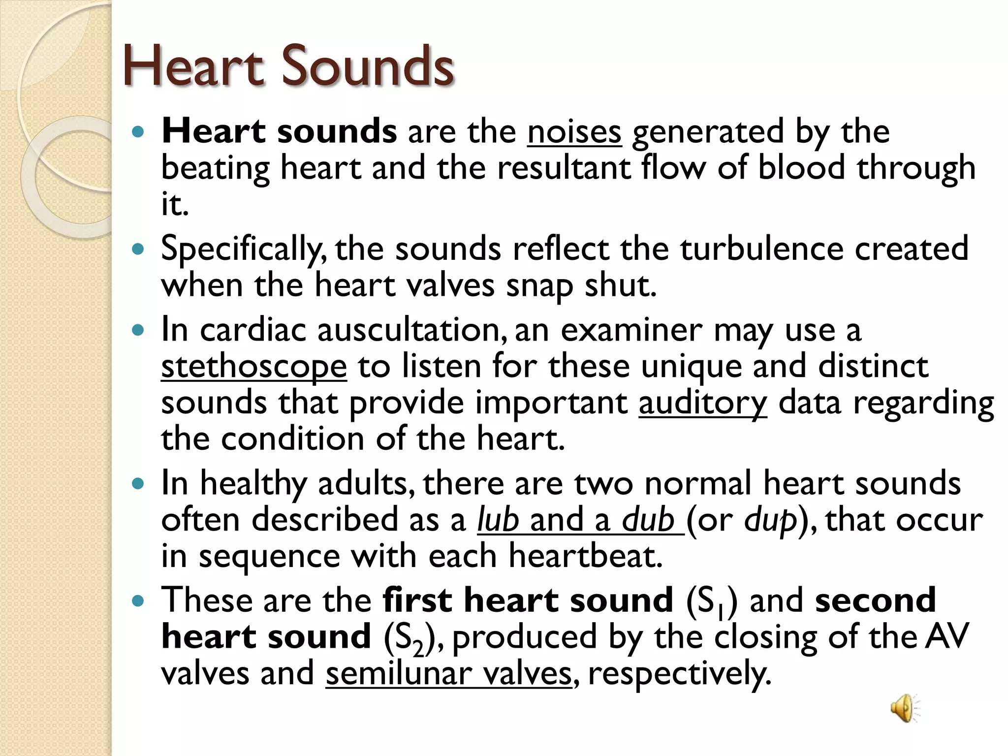 Heart Sounds
 Heart sounds are the noises generated by the
beating heart and the resultant flow of blood through
it.
 Specifically, the sounds reflect the turbulence created
when the heart valves snap shut.
 In cardiac auscultation, an examiner may use a
stethoscope to listen for these unique and distinct
sounds that provide important auditory data regarding
the condition of the heart.
 In healthy adults, there are two normal heart sounds
often described as a lub and a dub (or dup), that occur
in sequence with each heartbeat.
 These are the first heart sound (S1) and second
heart sound (S2), produced by the closing of the AV
valves and semilunar valves, respectively.
 