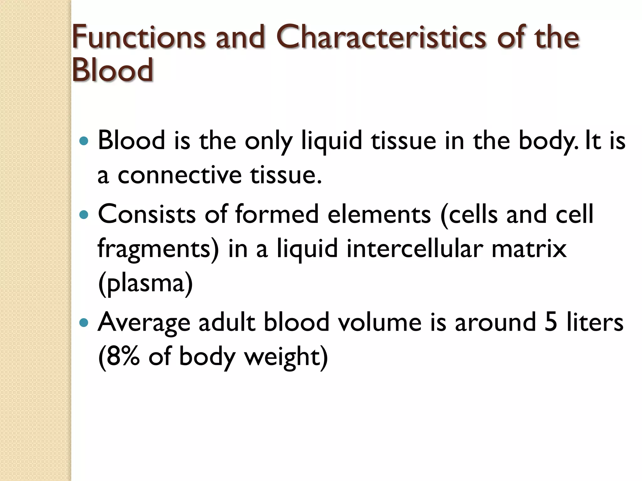 Functions and Characteristics of the
Blood
 Blood is the only liquid tissue in the body. It is
a connective tissue.
 Consists of formed elements (cells and cell
fragments) in a liquid intercellular matrix
(plasma)
 Average adult blood volume is around 5 liters
(8% of body weight)
 