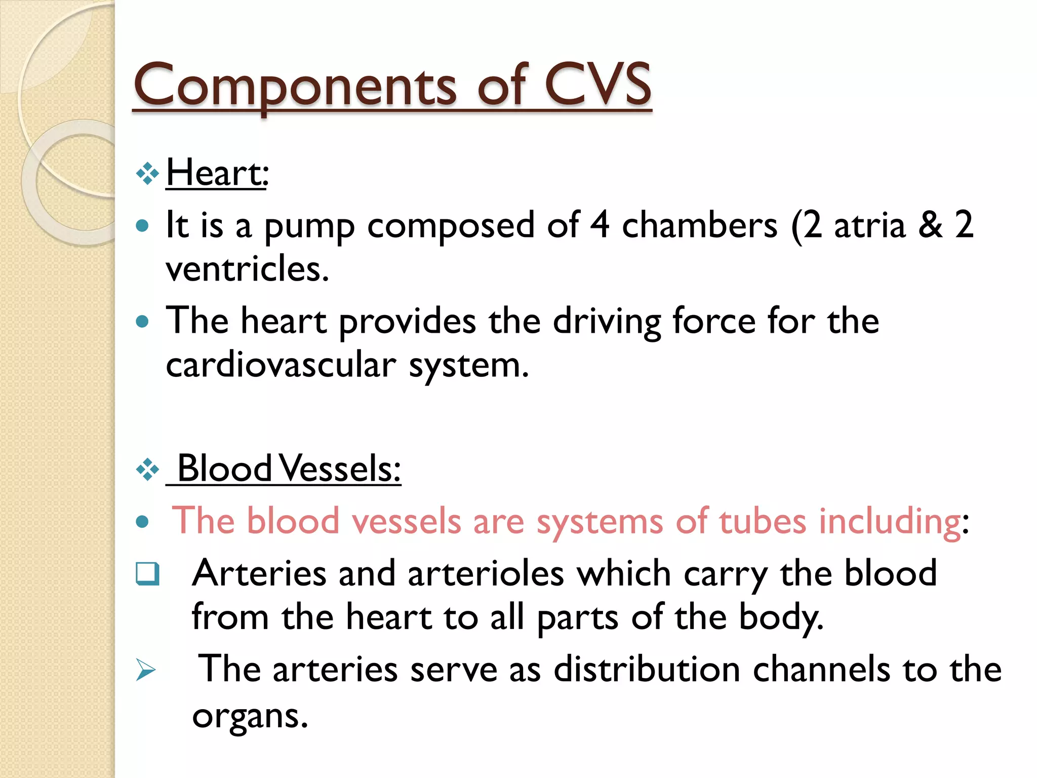 Components of CVS
Heart:
 It is a pump composed of 4 chambers (2 atria & 2
ventricles.
 The heart provides the driving force for the
cardiovascular system.
 BloodVessels:
 The blood vessels are systems of tubes including:
 Arteries and arterioles which carry the blood
from the heart to all parts of the body.
 The arteries serve as distribution channels to the
organs.
 