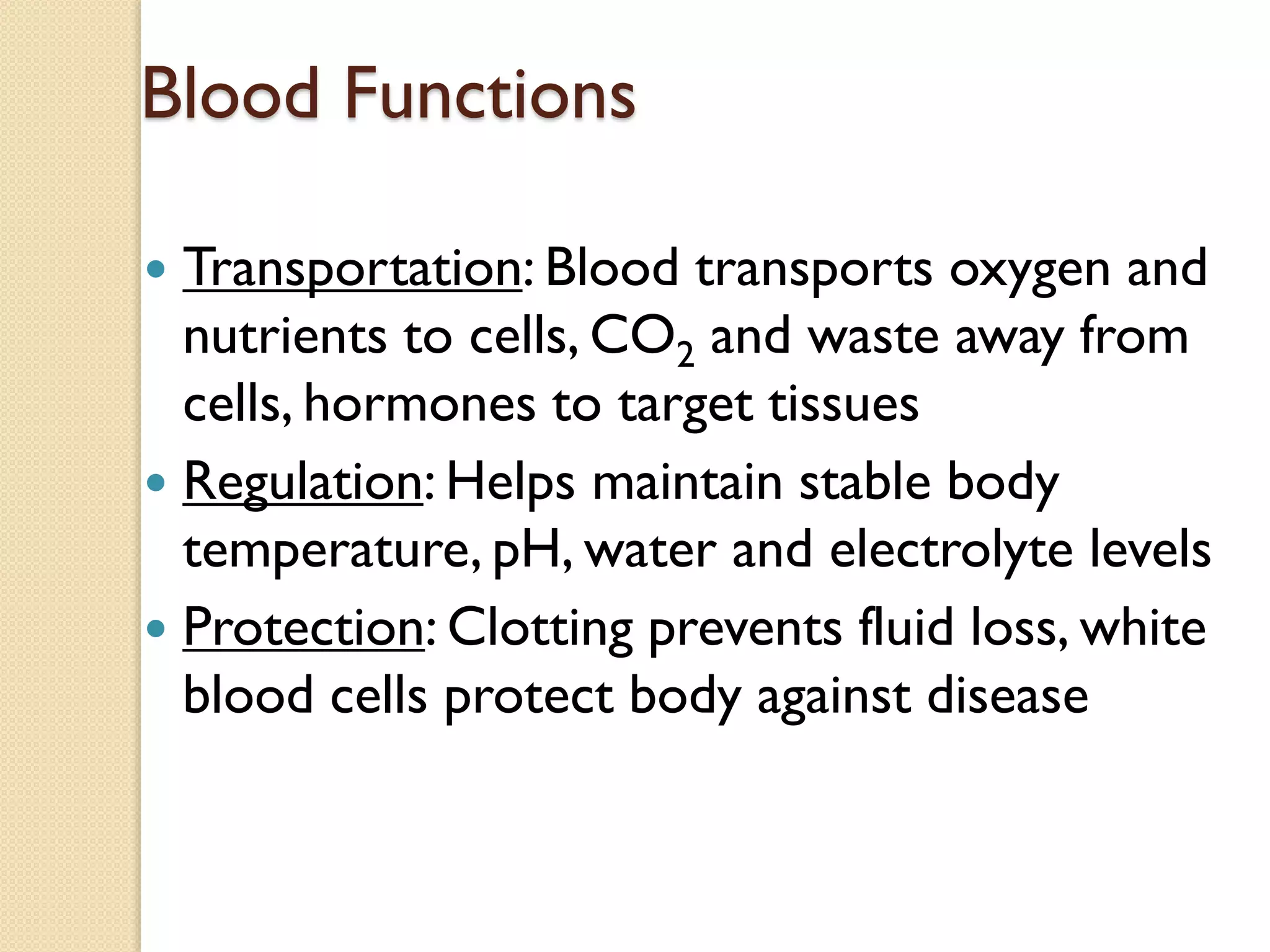Blood Functions
 Transportation: Blood transports oxygen and
nutrients to cells, CO2 and waste away from
cells, hormones to target tissues
 Regulation: Helps maintain stable body
temperature, pH, water and electrolyte levels
 Protection: Clotting prevents fluid loss, white
blood cells protect body against disease
 
