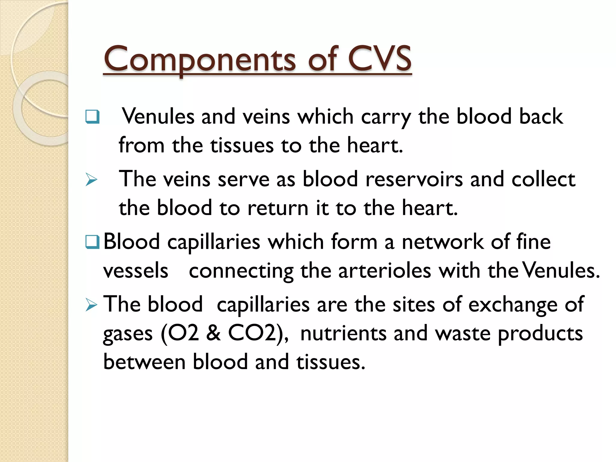 Components of CVS
 Venules and veins which carry the blood back
from the tissues to the heart.
 The veins serve as blood reservoirs and collect
the blood to return it to the heart.
Blood capillaries which form a network of fine
vessels connecting the arterioles with theVenules.
 The blood capillaries are the sites of exchange of
gases (O2 & CO2), nutrients and waste products
between blood and tissues.
 
