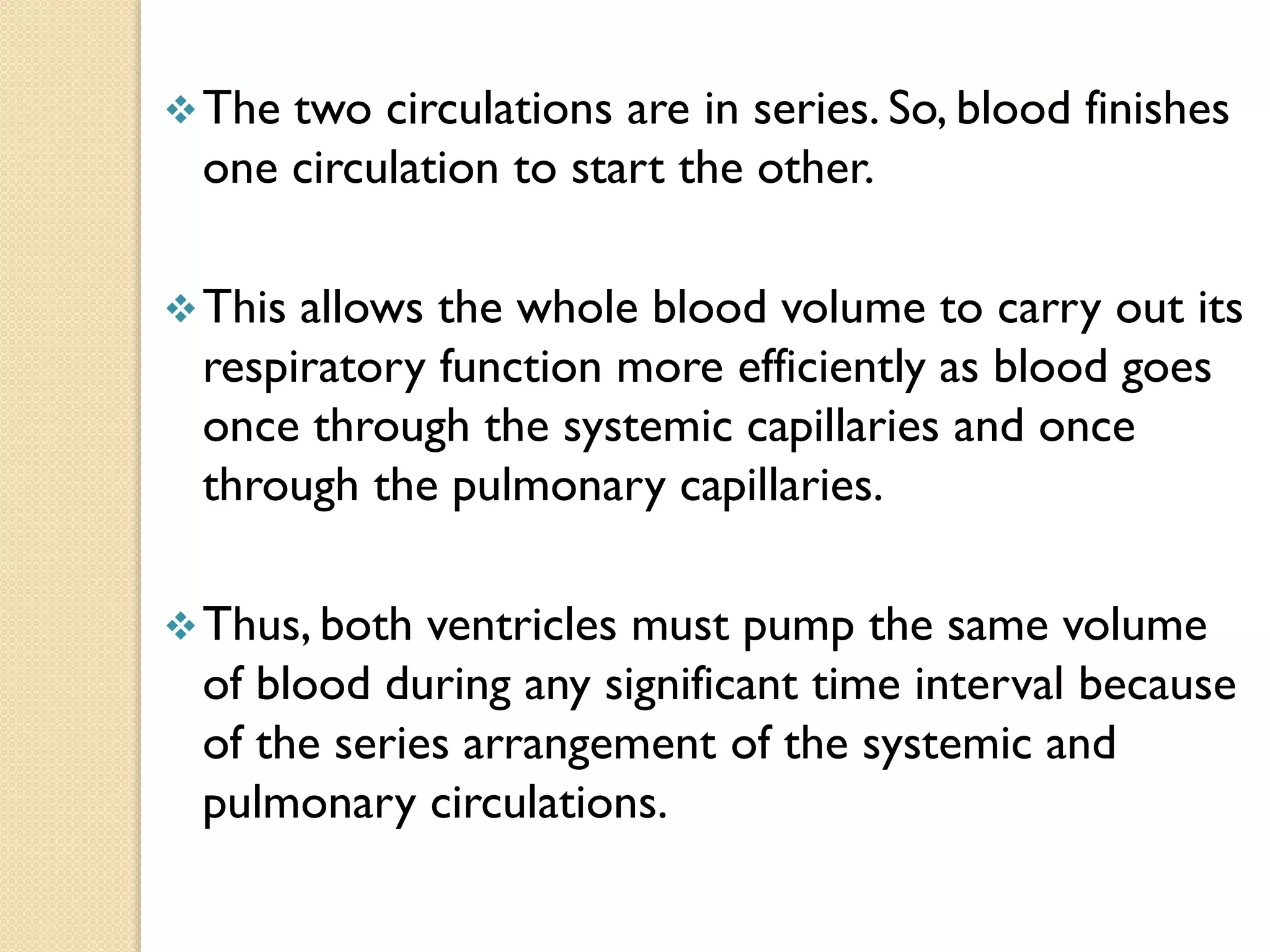 The two circulations are in series. So, blood finishes
one circulation to start the other.
This allows the whole blood volume to carry out its
respiratory function more efficiently as blood goes
once through the systemic capillaries and once
through the pulmonary capillaries.
Thus, both ventricles must pump the same volume
of blood during any significant time interval because
of the series arrangement of the systemic and
pulmonary circulations.
 