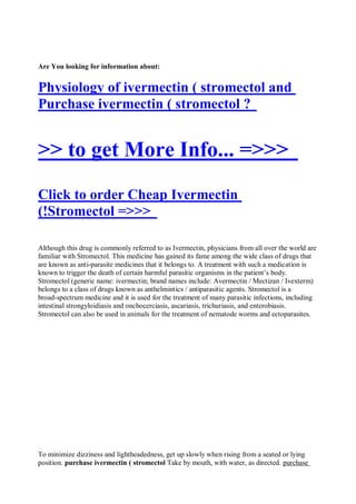 Are You looking for information about:


Physiology of ivermectin ( stromectol and
Purchase ivermectin ( stromectol ?


>> to get More Info... =>>>
Click to order Cheap Ivermectin
(!Stromectol =>>>

Although this drug is commonly referred to as Ivermectin, physicians from all over the world are
familiar with Stromectol. This medicine has gained its fame among the wide class of drugs that
are known as anti-parasite medicines that it belongs to. A treatment with such a medication is
known to trigger the death of certain harmful parasitic organisms in the patient’s body.
Stromectol (generic name: ivermectin; brand names include: Avermectin / Mectizan / Ivexterm)
belongs to a class of drugs known as anthelmintics / antiparasitic agents. Stromectol is a
broad-spectrum medicine and it is used for the treatment of many parasitic infections, including
intestinal strongyloidiasis and onchocerciasis, ascariasis, trichuriasis, and enterobiasis.
Stromectol can also be used in animals for the treatment of nematode worms and ectoparasites.




To minimize dizziness and lightheadedness, get up slowly when rising from a seated or lying
position. purchase ivermectin ( stromectol Take by mouth, with water, as directed. purchase
 