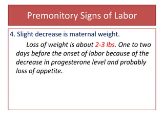 Premonitory Signs of Labor4. Slight decrease is maternal weight.Loss of weight is about 2-3 lbs. One to two days before the onset of labor because of the decrease in progesterone level and probably loss of appetite.
