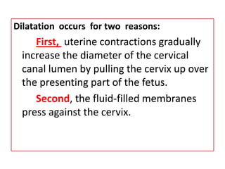 3. Cervical ChangesThere are 2 changes that occur in the cervixEffacement	– This is the shortening and thinning of the cervical  canal  to  paper thin  edges.  To  primiparas, effacement is accomplished before dilatation begins while with multiparas, dilatation may proceed before effacement is complete.Dilatation	– This refers to the enlargement of the cervical canal from an opening a few millimeters wide to one large enough (approx. 10 cm) to permit passage of the fetus.