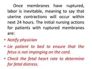 5. Rupture of the membrane of bag of waters		This is a sudden gush or a scanty slow seeping of amniotic fluid from the vagina. The color of the amniotic fluid should always be noted. At term, this is clear, almost colorless and contains white specks of vernixcaseosa. Green staining means it has been contaminated with meconium. Yellow staining may mean blood incompatibility while pink staining may indicate bleeding.