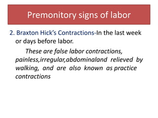 Premonitory signs of labor2. Braxton Hick’s Contractions-In the last week or days before labor.These are false labor contractions, painless,irregular,abdominaland  relieved  by  walking,  and  are  also  known  as practice contractions