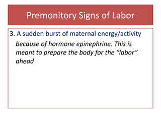 Premonitory Signs of Labor3. A sudden burst of maternal energy/activitybecause of hormone epinephrine. This is meant to prepare the body for the “labor” ahead