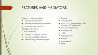 FEATURES AND MEDIATORS
Changes in the myometrium
 Increase in contractility
 Increase in uterine responsiveness
 Increase in gap junctions
Changes in the cervix
- Cervical ripening
 Changes in collagen structure
 Increase in collagen solubility
 Infiltration by inflammatory cells
 Estrogen
 Progesterone
 CAPs – OXY Rreceptors,pg F rep,
connexin 43 [ gap jn pro]
 Glycosaminogly-cans
 Proteoglycans
 pCRH
 Prostaglandins
 Cortisol
 Interleukin-8
 MMP
 
