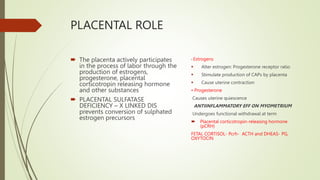 PLACENTAL ROLE
 The placenta actively participates
in the process of labor through the
production of estrogens,
progesterone, placental
corticotropin releasing hormone
and other substances
 PLACENTAL SULFATASE
DEFICIENCY – X LINKED DIS
prevents conversion of sulphated
estrogen precursors.
• Estrogens
 Alter estrogen: Progesterone receptor ratio
 Stimulate production of CAPs by placenta
 Cause uterine contraction
• Progesterone
Causes uterine quiescence
ANTIINFLAMMATORY EFF ON MYOMETRIUM
Undergoes functional withdrawal at term
 Placental corticotropin-releasing hormone
(pCRH)
FETAL CORTISOL- Pcrh- ACTH and DHEAS- PG,
OXYTOCIN
 