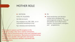 MOTHER ROLE
 OXYTOCIN
FETAL PIT, PLACENTA
NO RISE AS SUCH
Oxy receptors inc (100 -200) , inc in
myometrial sensitivity to oxy
Pg in decidua and membranes
 PG
 Fetal membranes and decidua
contain phos-pholipase and
cyclooxygenase enzymes. They are
activated by local inflammatory
reaction, trauma,stretch, estrogens,
and progesterone.
The increase in oxytocin and PG receptors in the
myometrium plays a key role in uterine contractions.
calcium influx to hormonal stimuli is the most important event
in the initiation of contractions. Myometrial contraction during
the parturition cascade is through actin and myosin
interaction and interaction between myometrial cells
via gap junctions.
 