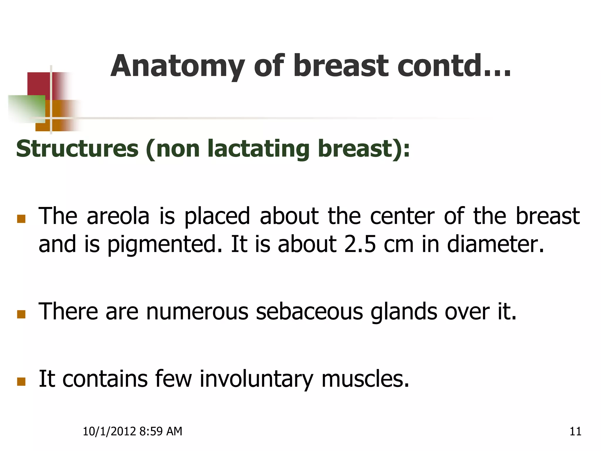 Anatomy of breast contd…

Structures (non lactating breast):

   The areola is placed about the center of the breast
    and is pigmented. It is about 2.5 cm in diameter.

   There are numerous sebaceous glands over it.

   It contains few involuntary muscles.

        10/1/2012 8:59 AM                             11
 