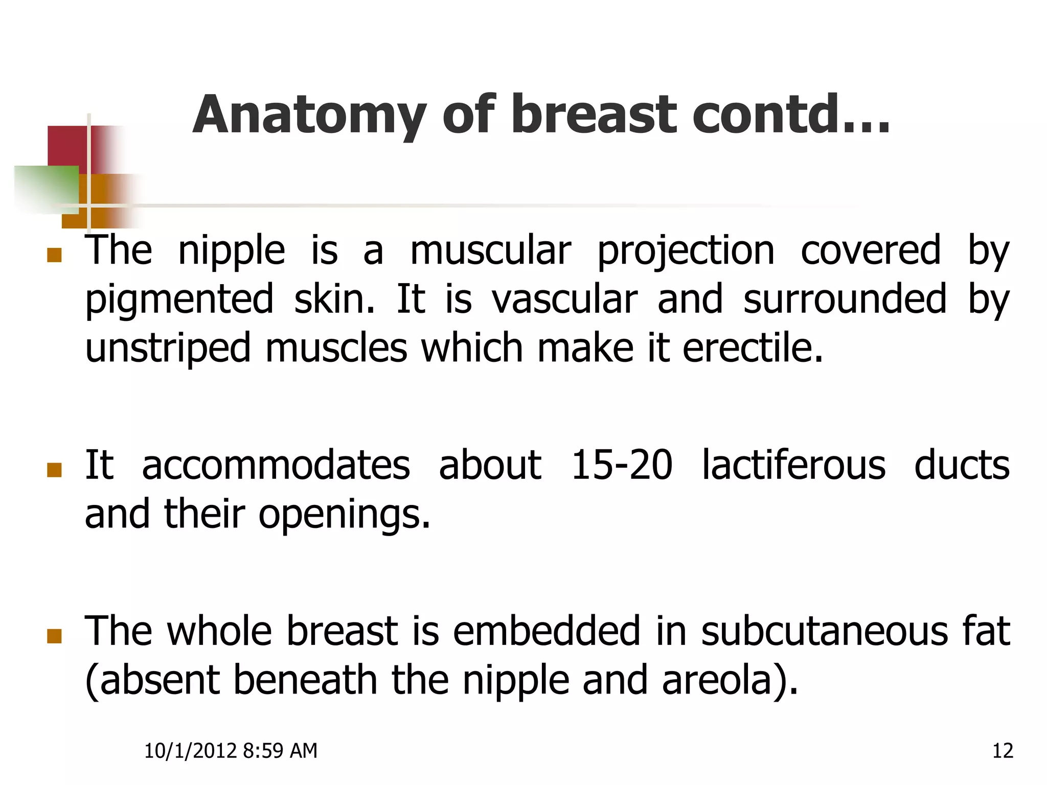 Anatomy of breast contd…

   The nipple is a muscular projection covered by
    pigmented skin. It is vascular and surrounded by
    unstriped muscles which make it erectile.

   It accommodates about 15-20 lactiferous ducts
    and their openings.

   The whole breast is embedded in subcutaneous fat
    (absent beneath the nipple and areola).
       10/1/2012 8:59 AM                           12
 