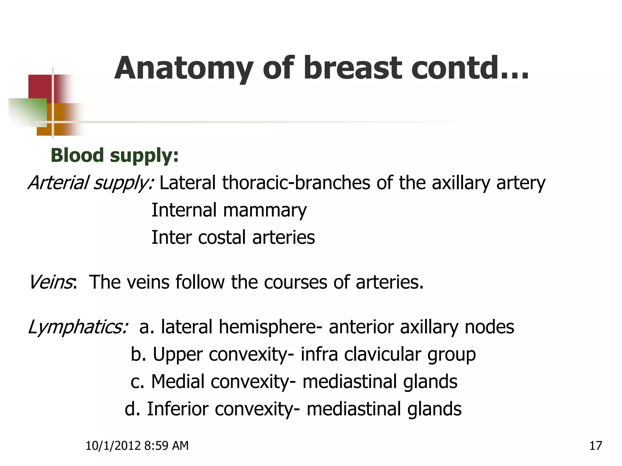 Anatomy of breast contd…

   Blood supply:
Arterial supply: Lateral thoracic-branches of the axillary artery
                Internal mammary
                Inter costal arteries

Veins: The veins follow the courses of arteries.

Lymphatics: a. lateral hemisphere- anterior axillary nodes
              b. Upper convexity- infra clavicular group
              c. Medial convexity- mediastinal glands
             d. Inferior convexity- mediastinal glands
       10/1/2012 8:59 AM                                            17
 
