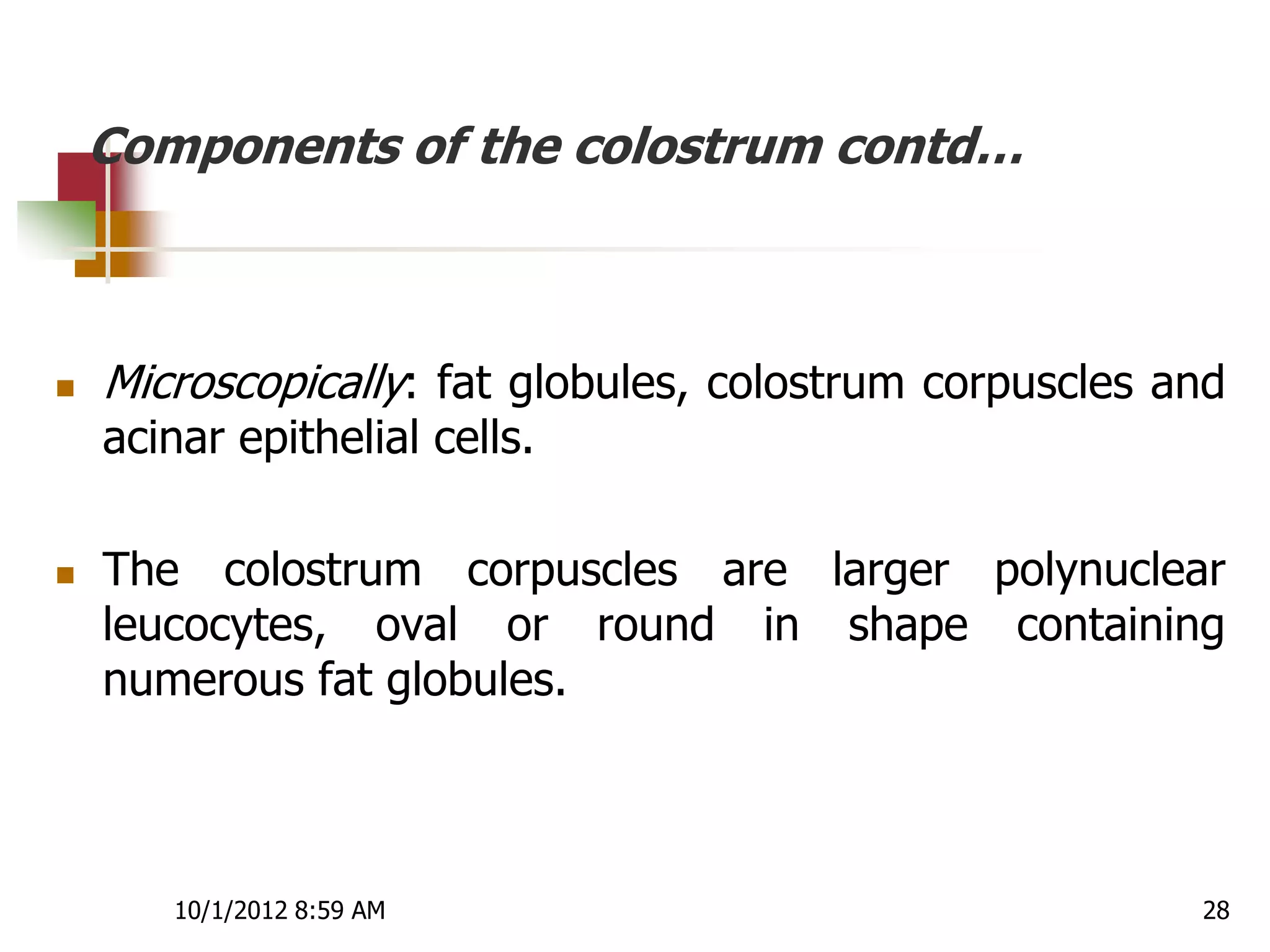 Components of the colostrum contd…



   Microscopically: fat globules, colostrum corpuscles and
    acinar epithelial cells.

   The colostrum corpuscles are larger polynuclear
    leucocytes, oval or round in shape containing
    numerous fat globules.



       10/1/2012 8:59 AM                                 28
 