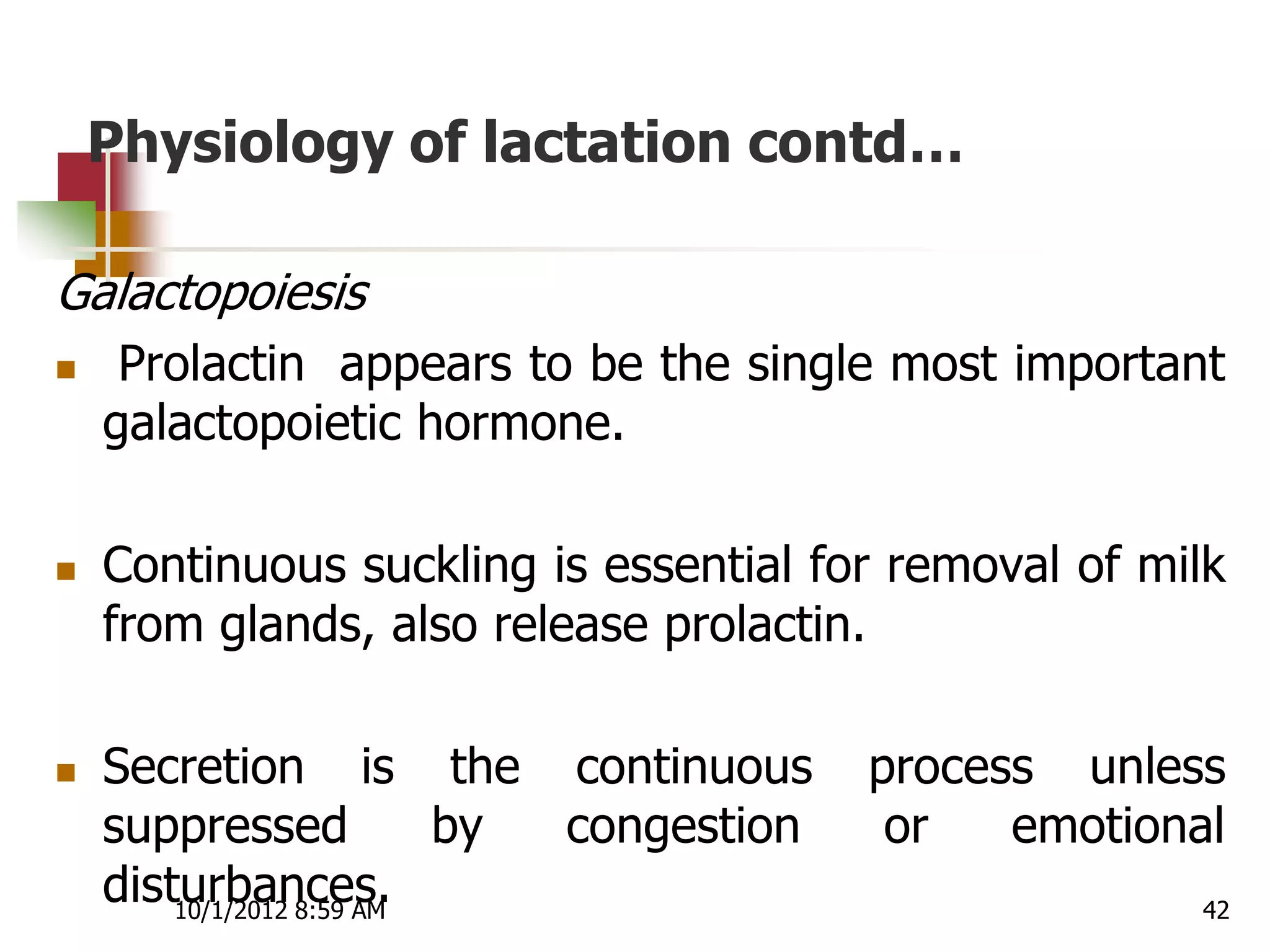 Physiology of lactation contd…

Galactopoiesis
    Prolactin appears to be the single most important
    galactopoietic hormone.

   Continuous suckling is essential for removal of milk
    from glands, also release prolactin.

   Secretion is the continuous           process unless
    suppressed            by congestion    or   emotional
    disturbances.
        10/1/2012 8:59 AM                               42
 