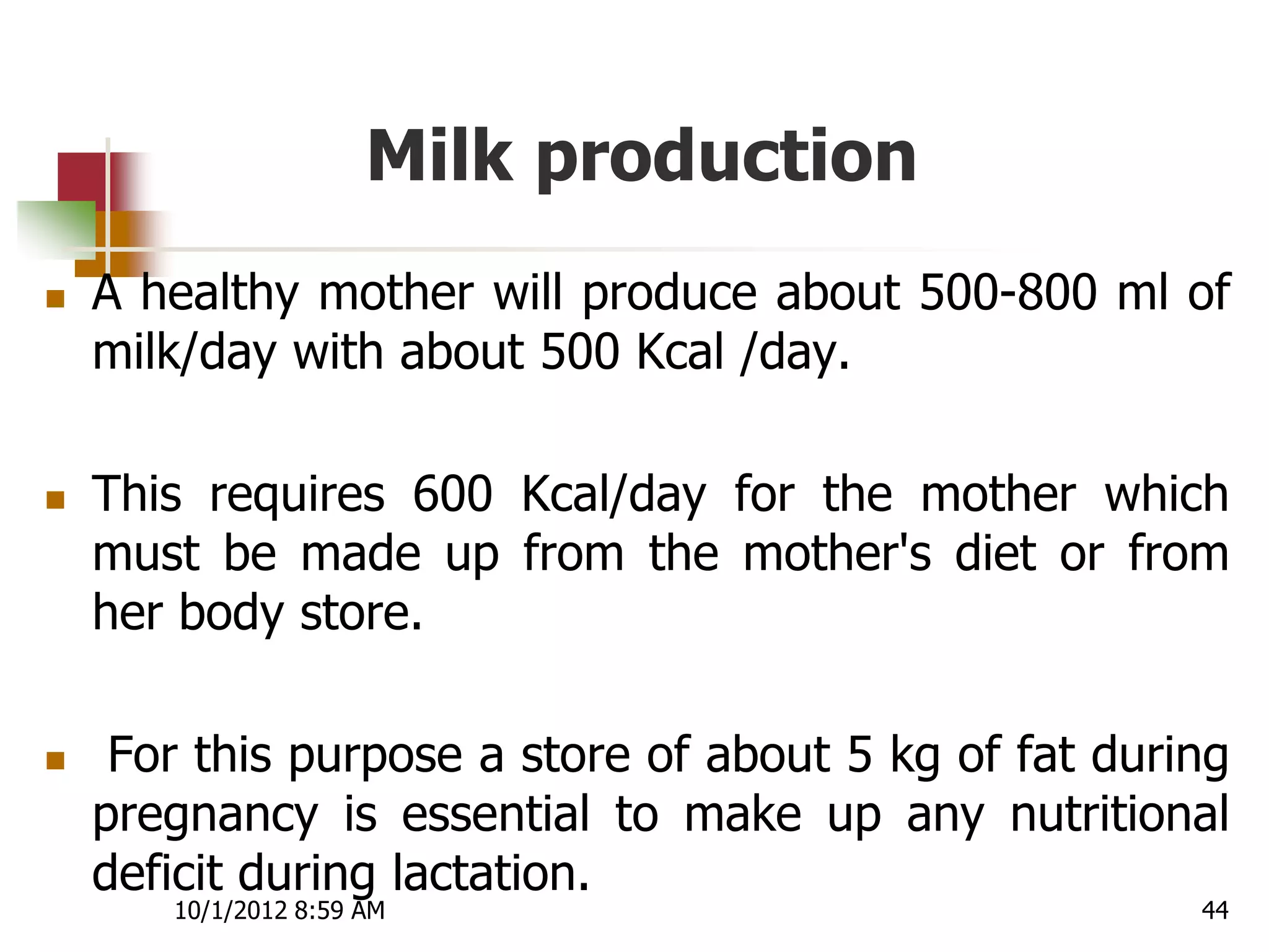 Milk production
   A healthy mother will produce about 500-800 ml of
    milk/day with about 500 Kcal /day.

   This requires 600 Kcal/day for the mother which
    must be made up from the mother's diet or from
    her body store.

    For this purpose a store of about 5 kg of fat during
    pregnancy is essential to make up any nutritional
    deficit during lactation.
       10/1/2012 8:59 AM                               44
 