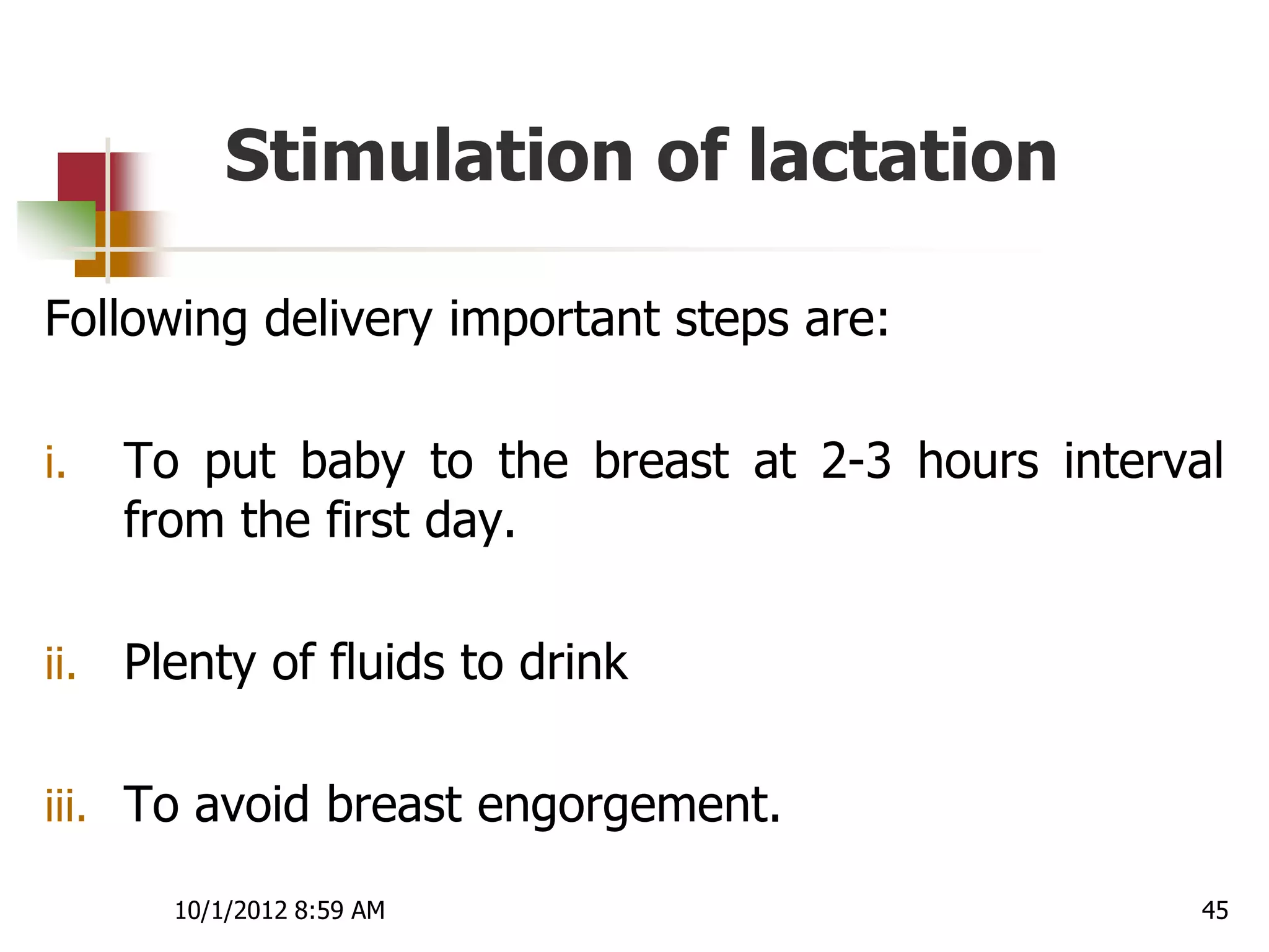 Stimulation of lactation

Following delivery important steps are:

i.    To put baby to the breast at 2-3 hours interval
      from the first day.

ii.   Plenty of fluids to drink

iii. To avoid breast engorgement.

        10/1/2012 8:59 AM                           45
 