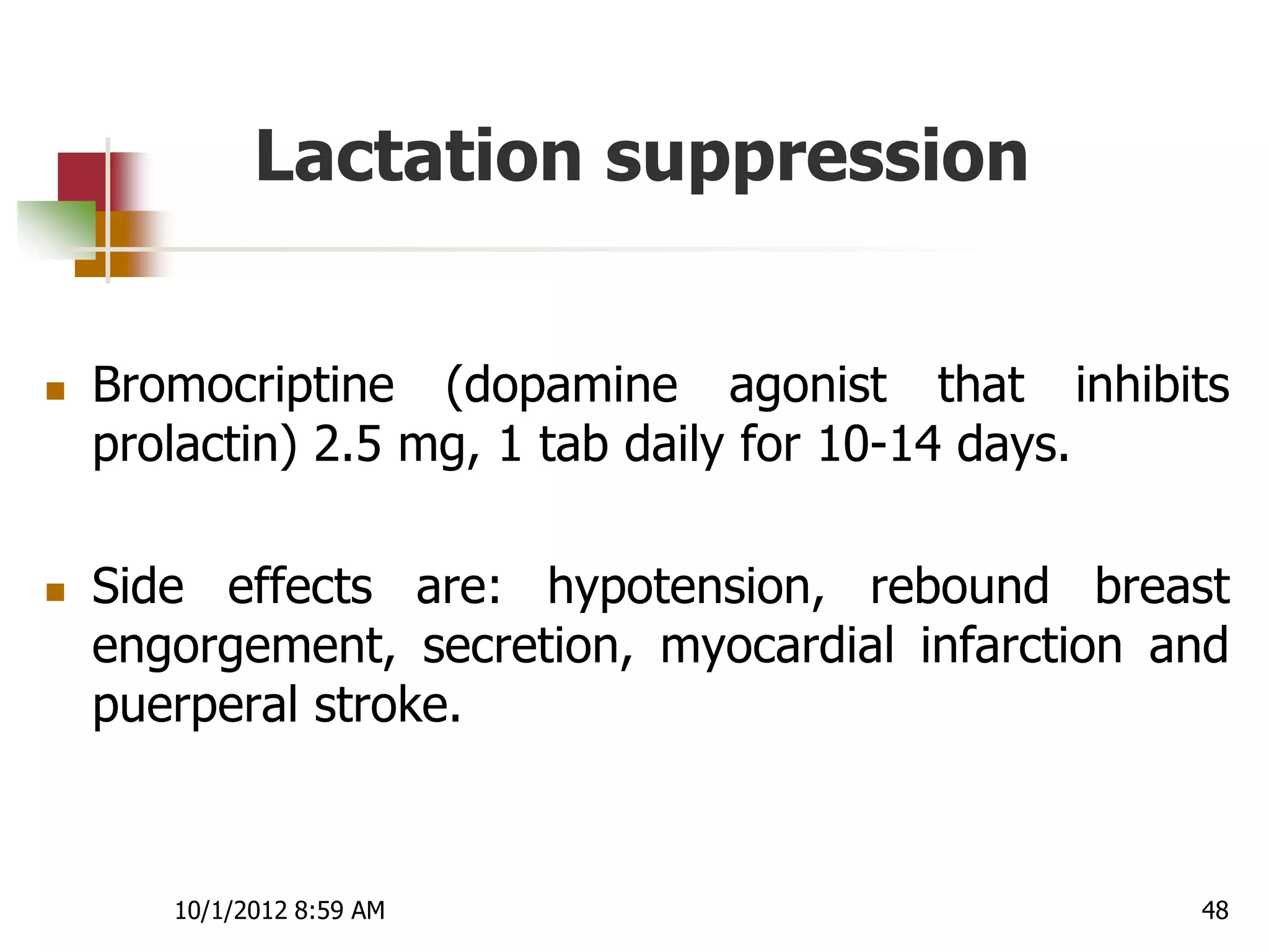Lactation suppression


   Bromocriptine (dopamine agonist that inhibits
    prolactin) 2.5 mg, 1 tab daily for 10-14 days.

   Side effects are: hypotension, rebound breast
    engorgement, secretion, myocardial infarction and
    puerperal stroke.



       10/1/2012 8:59 AM                           48
 