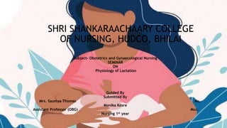 SHRI SHANKARAACHAARY COLLEGE
OF NURSING, HUDCO, BHILAI
Subject- Obstetrics and Gynaecological Nursing
SEMINAR
ON
Physiology of Lactation
Guided By
Submitted By
Mrs. Saumya Thomas Ms.
Monika Kosre
Assistant Professor (OBG) Msc.
Nursing 1st year
 