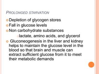 PROLONGED STARVATION
Depletion of glycogen stores
Fall in glucose levels
Non carbohydrate substances
lactate, amino acids, and glycerol
 Gluconeogenesis in the liver and kidney
helps to maintain the glucose level in the
blood so that brain and muscle can
extract sufficient glucose from it to meet
their metabolic demands
 