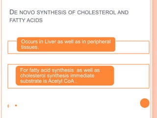 DE NOVO SYNTHESIS OF CHOLESTEROL AND
FATTY ACIDS
Occurs in Liver as well as in peripheral
tissues.
For fatty acid synthesis as well as
cholesterol synthesis immediate
substrate is Acetyl CoA .
 