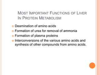 MOST IMPORTANT FUNCTIONS OF LIVER
IN PROTEIN METABOLISM
 Deamination of amino acids
 Formation of urea for removal of ammonia
 Formation of plasma proteins
 Interconversions of the various amino acids and
synthesis of other compounds from amino acids.
 
