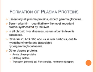 FORMATION OF PLASMA PROTEINS
 Essentially all plasma proteins, except gamma globulins.
 Serum albumin quantitatively the most important
protein synthesized by the liver.
 In all chronic liver diseases, serum albumin level is
decreased.
 Reversal in A/G ratio occurs in liver cirrhosis, due to
hypoalbuminemia and associated
hypergammaglobulinemia.
 Other plasma proteins
 Acute phase proteins
 Clotting factors
 Transport proteins eg. For steroids, hormone transport
 