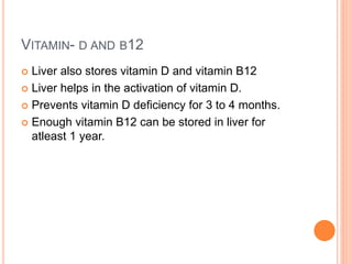 VITAMIN- D AND B12
 Liver also stores vitamin D and vitamin B12
 Liver helps in the activation of vitamin D.
 Prevents vitamin D deficiency for 3 to 4 months.
 Enough vitamin B12 can be stored in liver for
atleast 1 year.
 