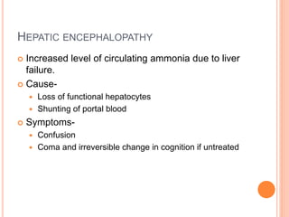 HEPATIC ENCEPHALOPATHY
 Increased level of circulating ammonia due to liver
failure.
 Cause-
 Loss of functional hepatocytes
 Shunting of portal blood
 Symptoms-
 Confusion
 Coma and irreversible change in cognition if untreated
 
