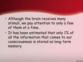 • Although the brain receives many
stimuli, we pay attention to only a few
of them at a time.
• It has been estimated that only 1% of
all the information that comes to our
consciousness is stored as long-term
memory.
 