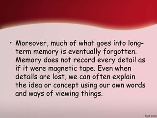 • Moreover, much of what goes into long-
term memory is eventually forgotten.
Memory does not record every detail as
if it were magnetic tape. Even when
details are lost, we can often explain
the idea or concept using our own words
and ways of viewing things.
 