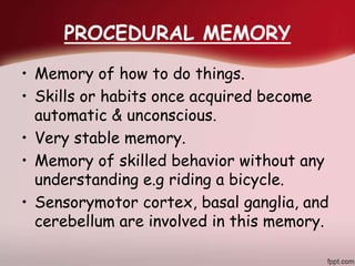 PROCEDURAL MEMORY
• Memory of how to do things.
• Skills or habits once acquired become
automatic & unconscious.
• Very stable memory.
• Memory of skilled behavior without any
understanding e.g riding a bicycle.
• Sensorymotor cortex, basal ganglia, and
cerebellum are involved in this memory.
 