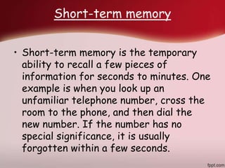 Short-term memory
• Short-term memory is the temporary
ability to recall a few pieces of
information for seconds to minutes. One
example is when you look up an
unfamiliar telephone number, cross the
room to the phone, and then dial the
new number. If the number has no
special significance, it is usually
forgotten within a few seconds.
 