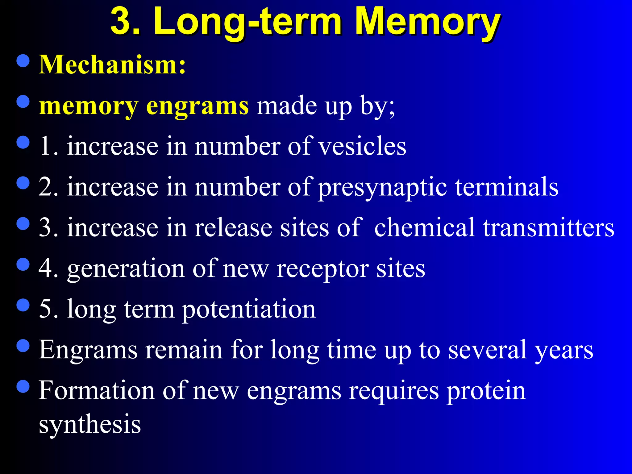 3. Long-term Memory3. Long-term Memory
Mechanism:
memory engrams made up by;
1. increase in number of vesicles
2. increase in number of presynaptic terminals
3. increase in release sites of chemical transmitters
4. generation of new receptor sites
5. long term potentiation
Engrams remain for long time up to several years
Formation of new engrams requires protein
synthesis
 