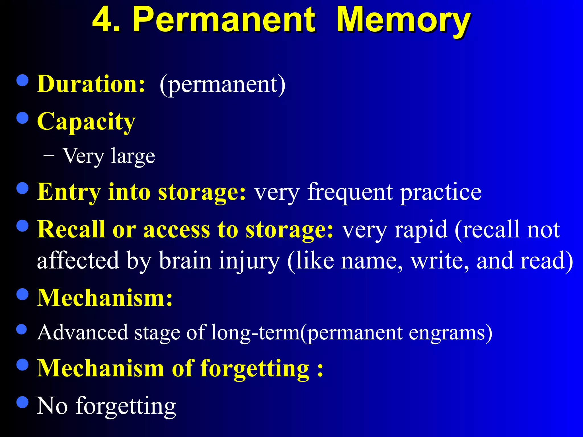 4. Permanent Memory4. Permanent Memory
Duration: (permanent)
Capacity
– Very large
Entry into storage: very frequent practice
Recall or access to storage: very rapid (recall not
affected by brain injury (like name, write, and read)
Mechanism:
 Advanced stage of long-term(permanent engrams)
Mechanism of forgetting :
No forgetting
 