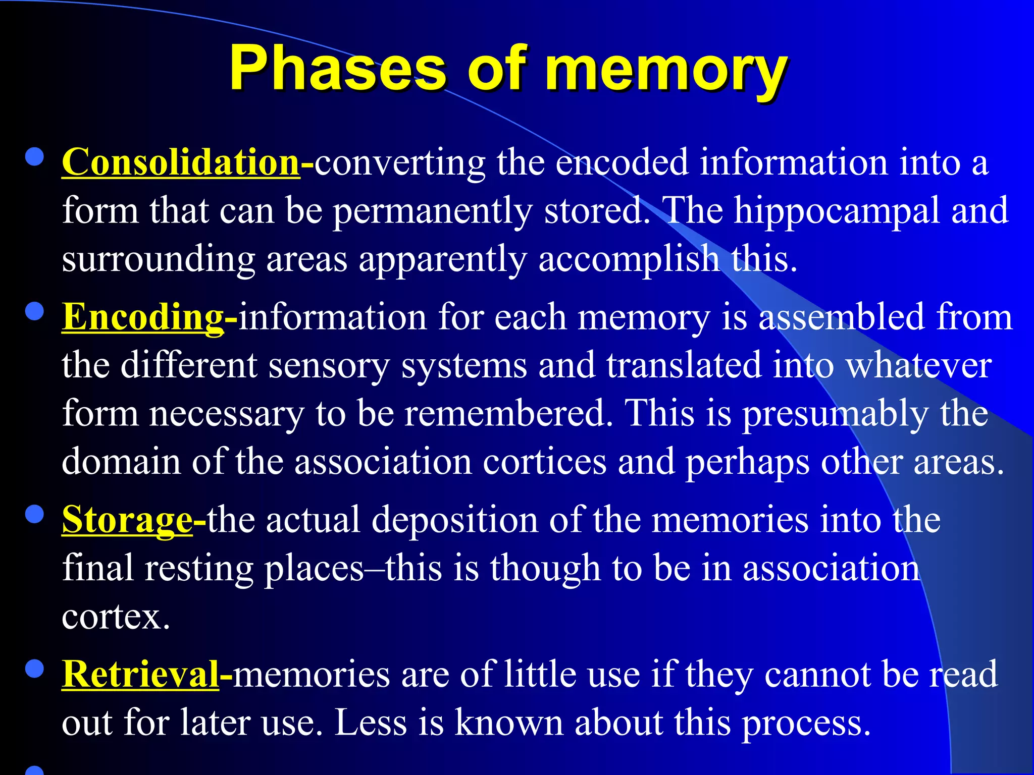 Phases of memoryPhases of memory
 Consolidation-converting the encoded information into a
form that can be permanently stored. The hippocampal and
surrounding areas apparently accomplish this.
 Encoding-information for each memory is assembled from
the different sensory systems and translated into whatever
form necessary to be remembered. This is presumably the
domain of the association cortices and perhaps other areas.
 Storage-the actual deposition of the memories into the
final resting places–this is though to be in association
cortex.
 Retrieval-memories are of little use if they cannot be read
out for later use. Less is known about this process.
 