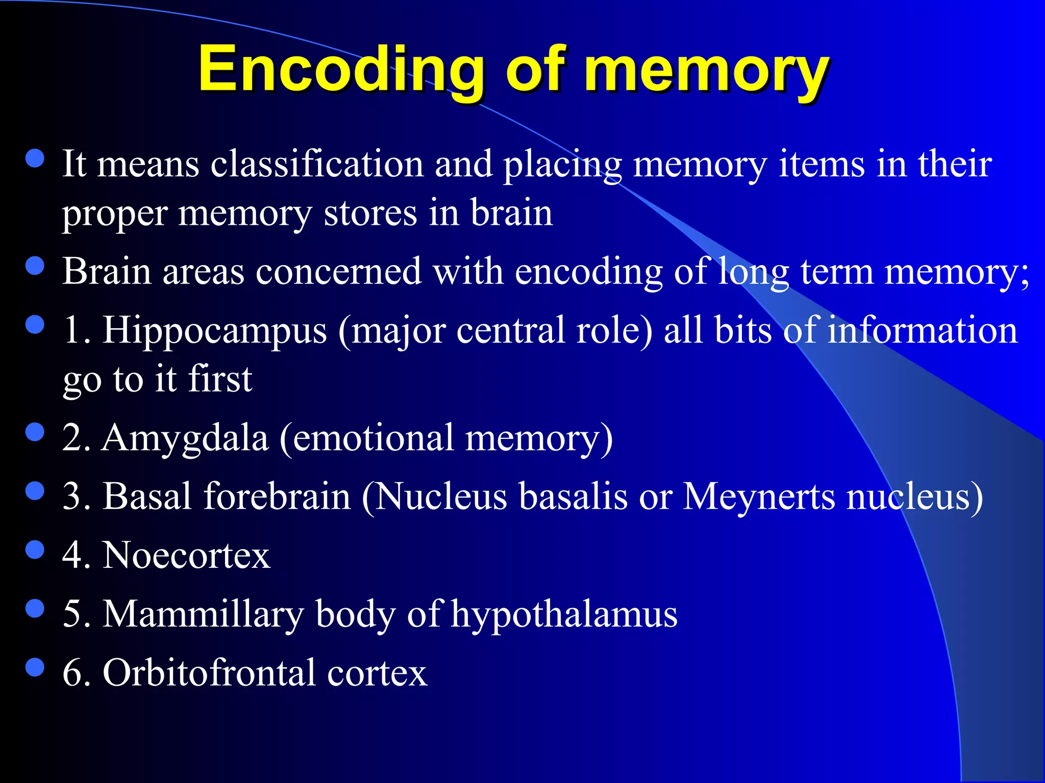 Encoding of memoryEncoding of memory
 It means classification and placing memory items in their
proper memory stores in brain
 Brain areas concerned with encoding of long term memory;
 1. Hippocampus (major central role) all bits of information
go to it first
 2. Amygdala (emotional memory)
 3. Basal forebrain (Nucleus basalis or Meynerts nucleus)
 4. Noecortex
 5. Mammillary body of hypothalamus
 6. Orbitofrontal cortex
 