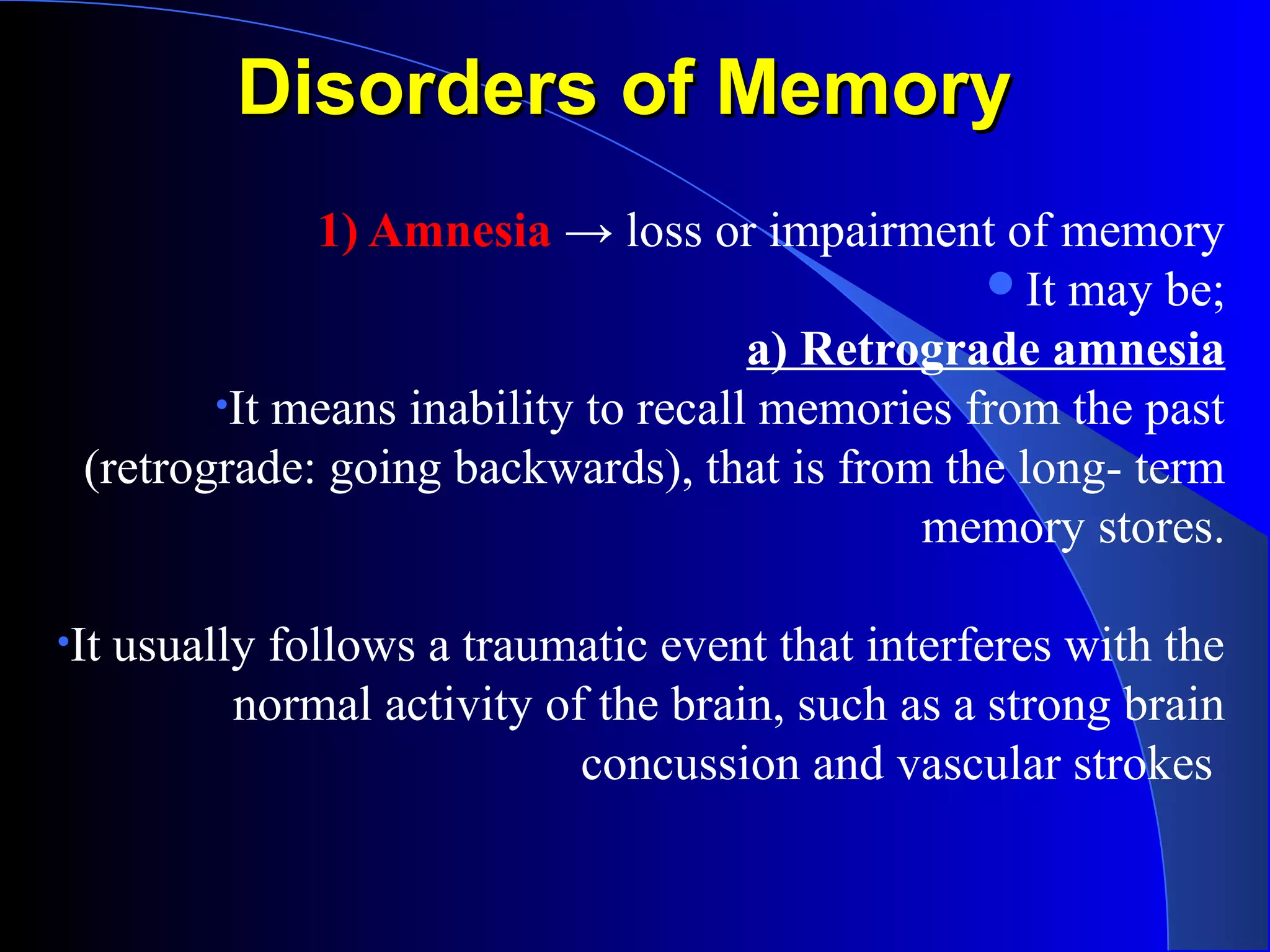 Disorders of MemoryDisorders of Memory
1) Amnesia → loss or impairment of memory
It may be;
a) Retrograde amnesia
•It means inability to recall memories from the past
(retrograde: going backwards), that is from the long- term
memory stores.
•It usually follows a traumatic event that interferes with the
normal activity of the brain, such as a strong brain
concussion and vascular strokes
 