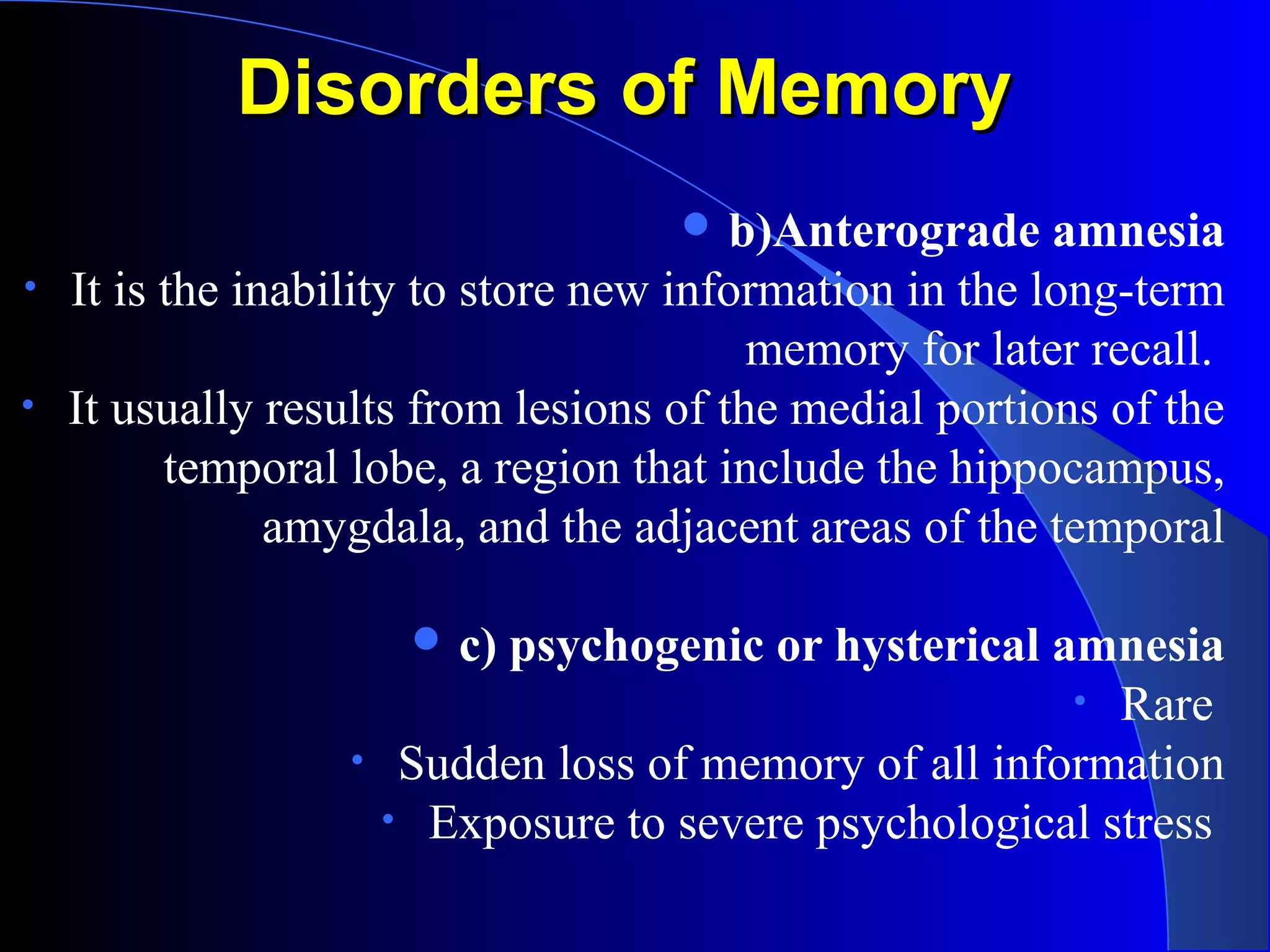 Disorders of MemoryDisorders of Memory
 b)Anterograde amnesia
• It is the inability to store new information in the long-term
memory for later recall.
• It usually results from lesions of the medial portions of the
temporal lobe, a region that include the hippocampus,
amygdala, and the adjacent areas of the temporal
 c) psychogenic or hysterical amnesia
• Rare
• Sudden loss of memory of all information
• Exposure to severe psychological stress
 