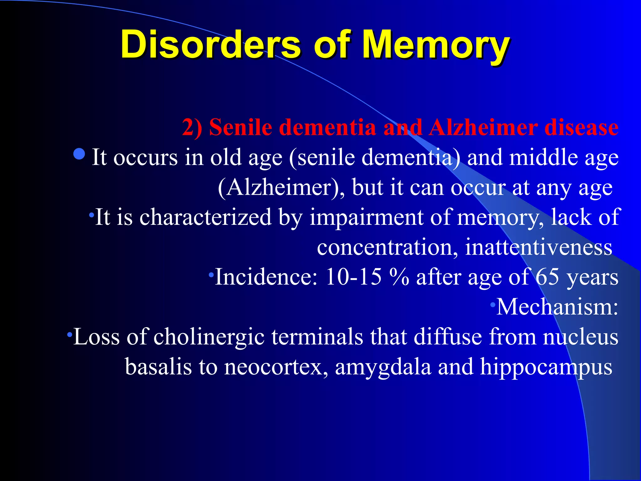 Disorders of MemoryDisorders of Memory
2) Senile dementia and Alzheimer disease
It occurs in old age (senile dementia) and middle age
(Alzheimer), but it can occur at any age
•It is characterized by impairment of memory, lack of
concentration, inattentiveness
•Incidence: 10-15 % after age of 65 years
•Mechanism:
•Loss of cholinergic terminals that diffuse from nucleus
basalis to neocortex, amygdala and hippocampus
 