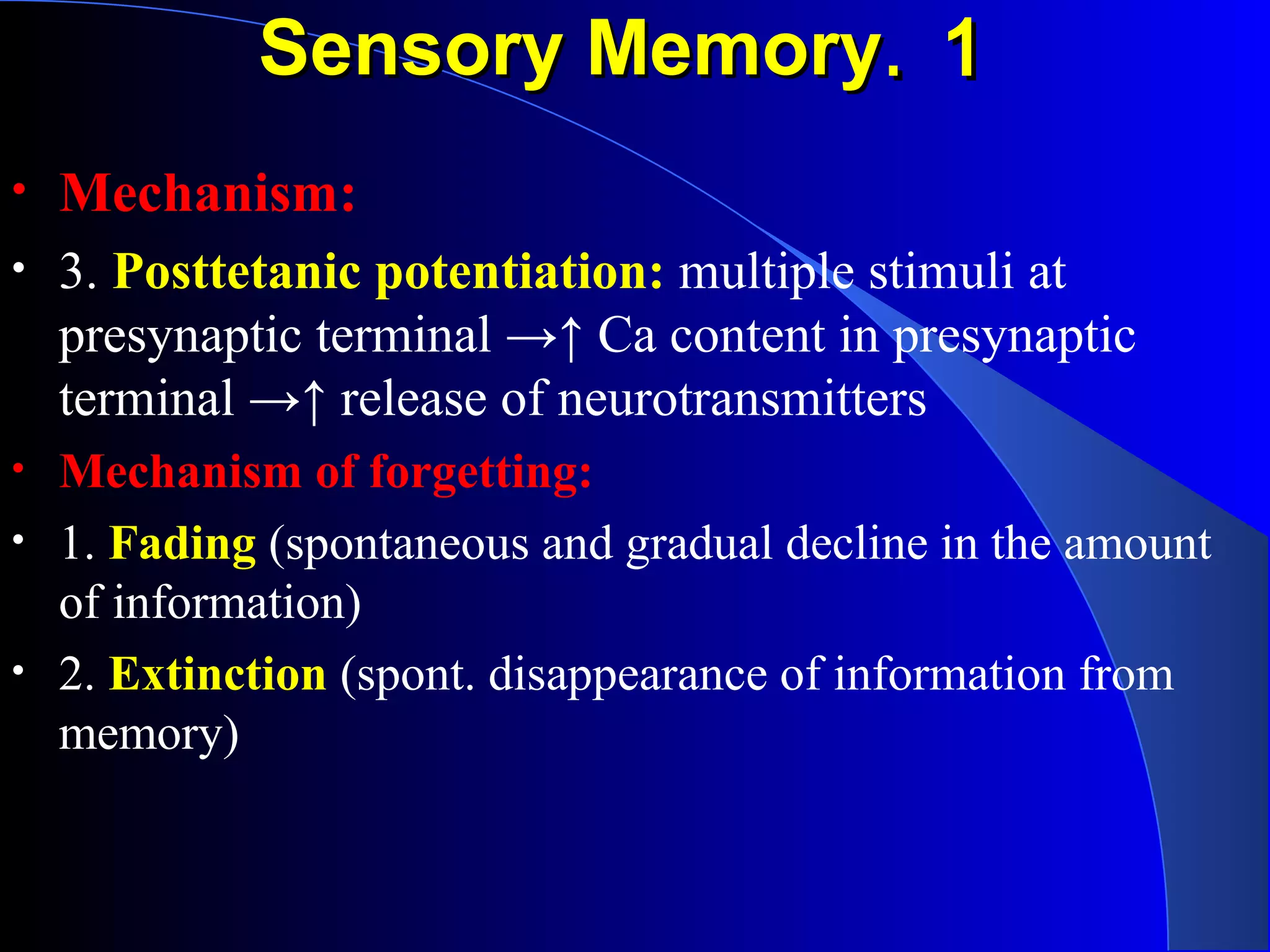 11..Sensory MemorySensory Memory
• Mechanism:
• 3. Posttetanic potentiation: multiple stimuli at
presynaptic terminal →↑ Ca content in presynaptic
terminal →↑ release of neurotransmitters
• Mechanism of forgetting:
• 1. Fading (spontaneous and gradual decline in the amount
of information)
• 2. Extinction (spont. disappearance of information from
memory)
 