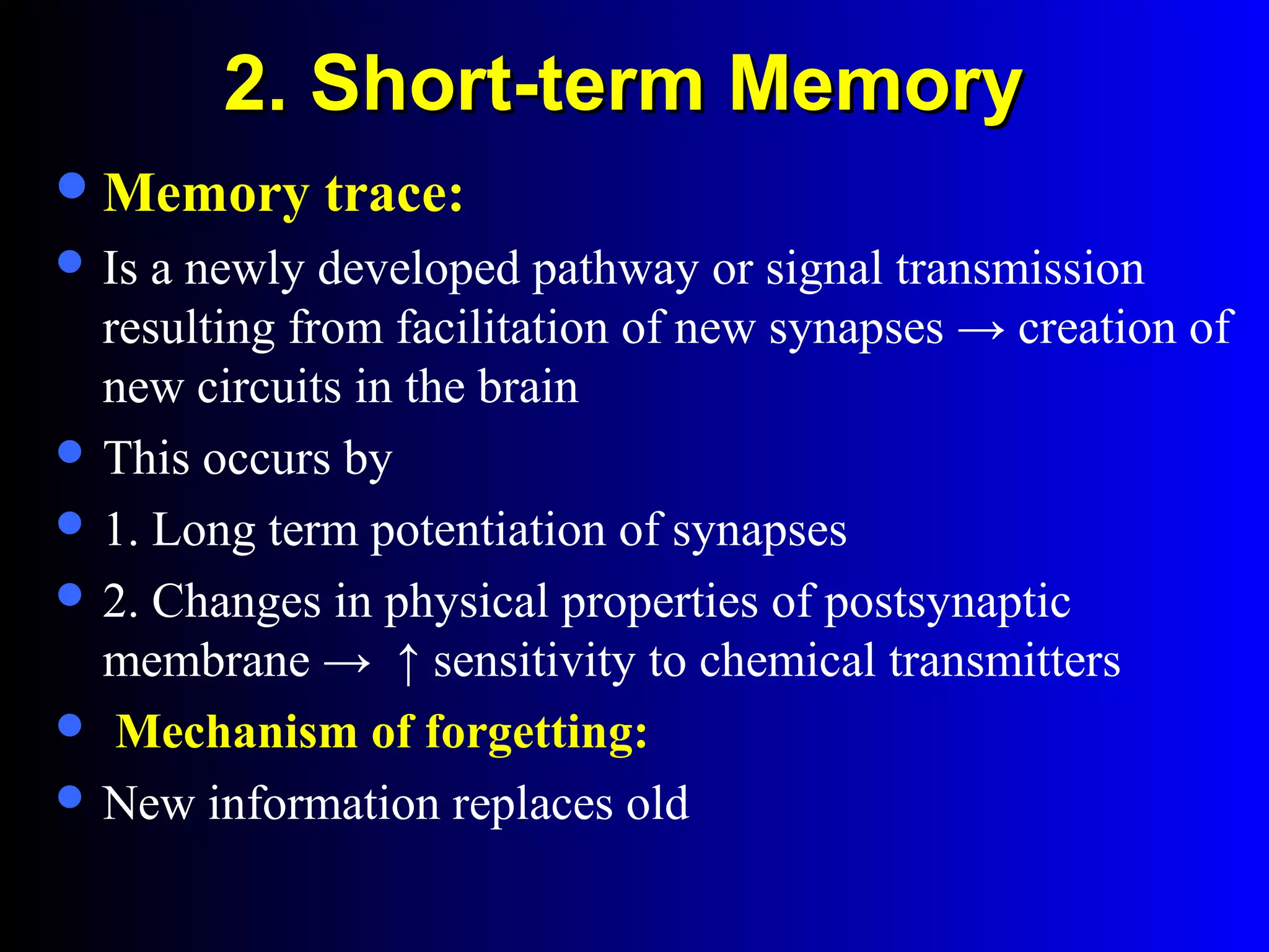 2. Short-term Memory2. Short-term Memory
Memory trace:
 Is a newly developed pathway or signal transmission
resulting from facilitation of new synapses → creation of
new circuits in the brain
 This occurs by
 1. Long term potentiation of synapses
 2. Changes in physical properties of postsynaptic
membrane → ↑ sensitivity to chemical transmitters
 Mechanism of forgetting:
 New information replaces old
 