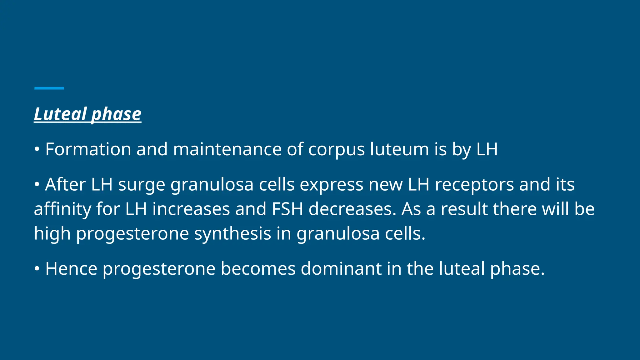 Luteal phase
• Formation and maintenance of corpus luteum is by LH
• After LH surge granulosa cells express new LH receptors and its
affinity for LH increases and FSH decreases. As a result there will be
high progesterone synthesis in granulosa cells.
• Hence progesterone becomes dominant in the luteal phase.
 