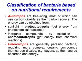 Classification of bacteria based
on nutritional requirements
• Autotrophs are free-living, most of which can
use carbon dioxide as their carbon source. The
energy can be obtained from:
• sunlight – protoautotrophs (get energy from
photochemical reactions)
• inorganic compounds, by oxidation –
chemoautotrophs (get energy from chemical
reactions)
• Heterotrophs are generally parasitic bacteria,
requiring more complex organic compounds
than carbon dioxide, e.g. sugars, as their source
of carbon and energy.
 
